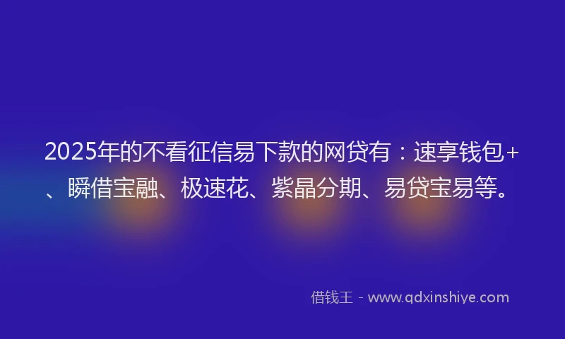 2025年的不看征信易下款的网贷有：速享钱包+、瞬借宝融、极速花、紫晶分期、易贷宝易等。
