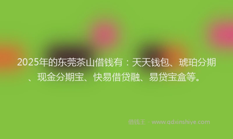 2025年的东莞茶山借钱有：天天钱包、琥珀分期、现金分期宝、快易借贷融、易贷宝盒等。