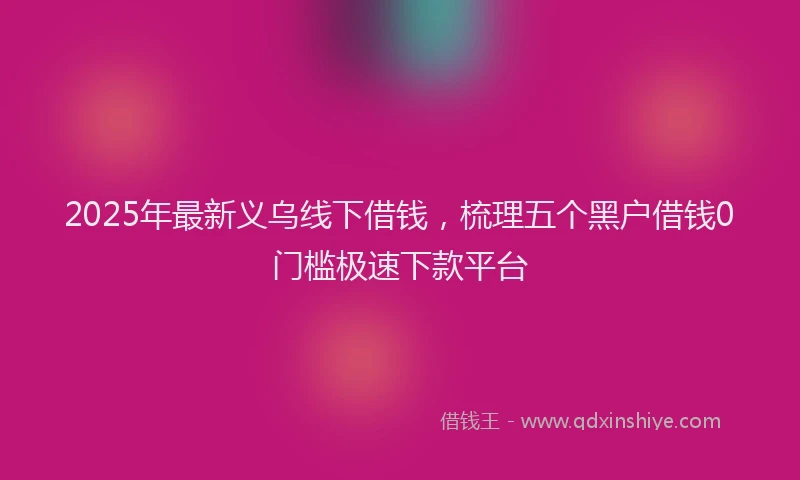 2025年最新义乌线下借钱，梳理五个黑户借钱0门槛极速下款平台