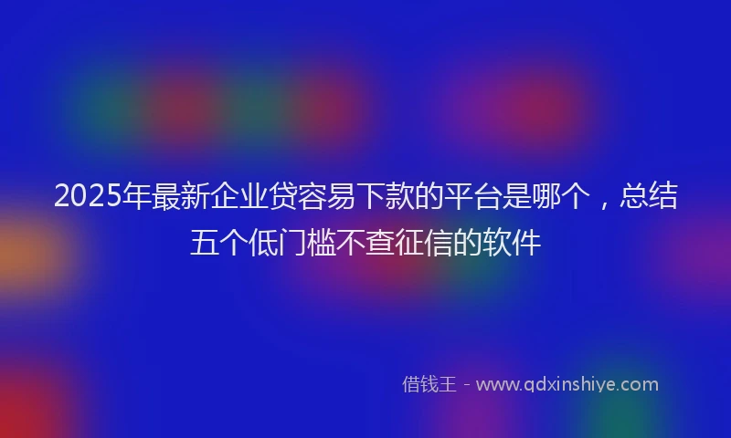 2025年最新企业贷容易下款的平台是哪个，总结五个低门槛不查征信的软件