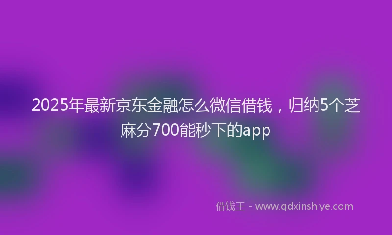 2025年最新京东金融怎么微信借钱，归纳5个芝麻分700能秒下的app
