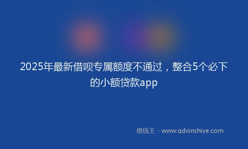 2025年最新借呗专属额度不通过，整合5个必下的小额贷款app