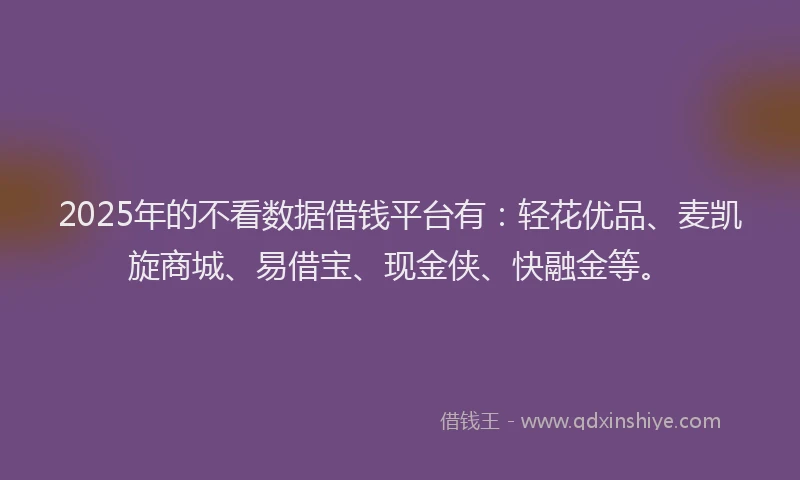 2025年的不看数据借钱平台有：轻花优品、麦凯旋商城、易借宝、现金侠、快融金等。