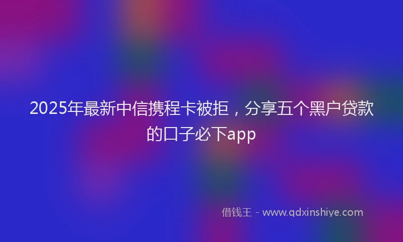 2025年最新中信携程卡被拒，分享五个黑户贷款的口子必下app