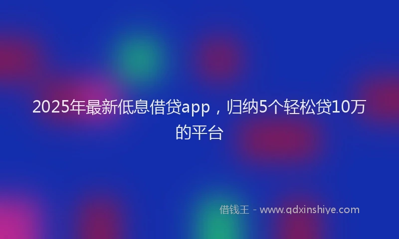 2025年最新低息借贷app，归纳5个轻松贷10万的平台