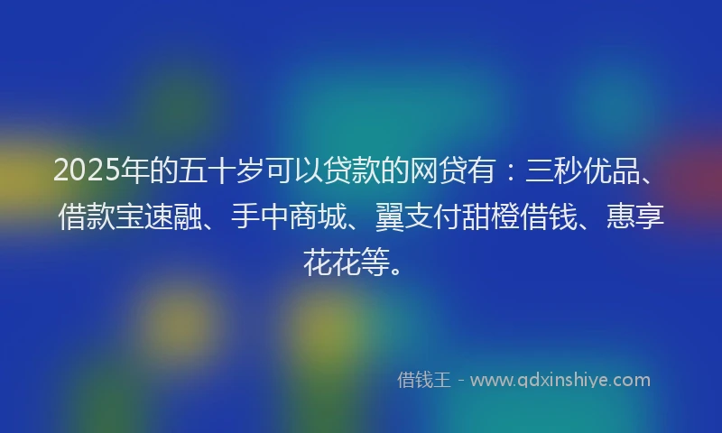 2025年的五十岁可以贷款的网贷有：三秒优品、借款宝速融、手中商城、翼支付甜橙借钱、惠享花花等。