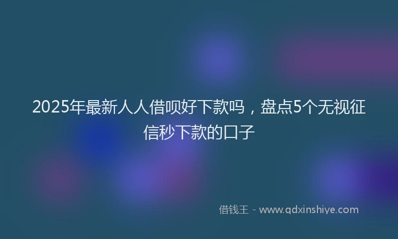 2025年最新人人借呗好下款吗，盘点5个无视征信秒下款的口子