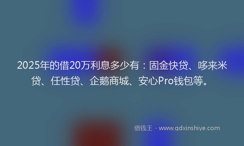2025年的借20万利息多少有：固金快贷、哆来米贷、任性贷、企鹅商城、安心Pro钱包等。