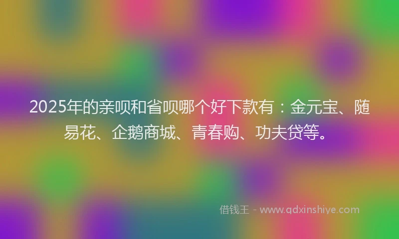 2025年的亲呗和省呗哪个好下款有：金元宝、随易花、企鹅商城、青春购、功夫贷等。