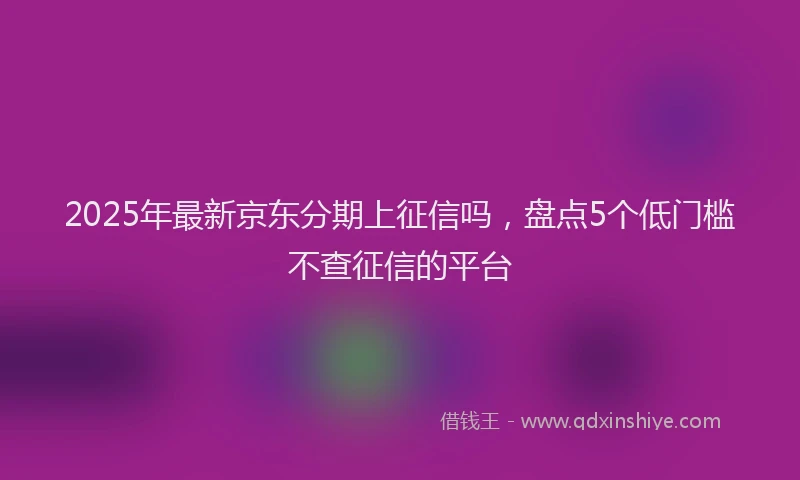 2025年最新京东分期上征信吗，盘点5个低门槛不查征信的平台