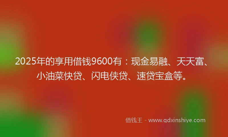 2025年的享用借钱9600有：现金易融、天天富、小油菜快贷、闪电侠贷、速贷宝盒等。