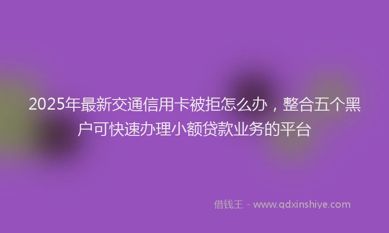 2025年最新交通信用卡被拒怎么办，整合五个黑户可快速办理小额贷款业务的平台