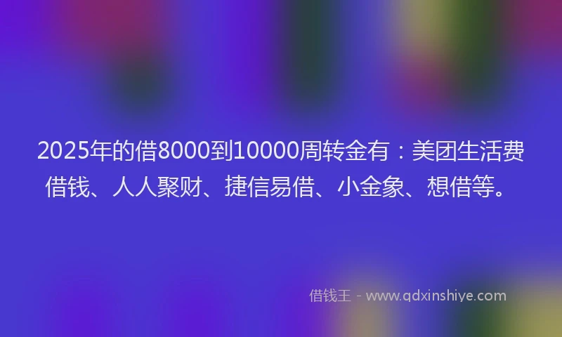 2025年的借8000到10000周转金有：美团生活费借钱、人人聚财、捷信易借、小金象、想借等。
