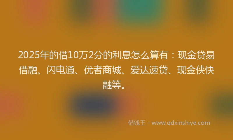 2025年的借10万2分的利息怎么算有：现金贷易借融、闪电通、优者商城、爱达速贷、现金侠快融等。