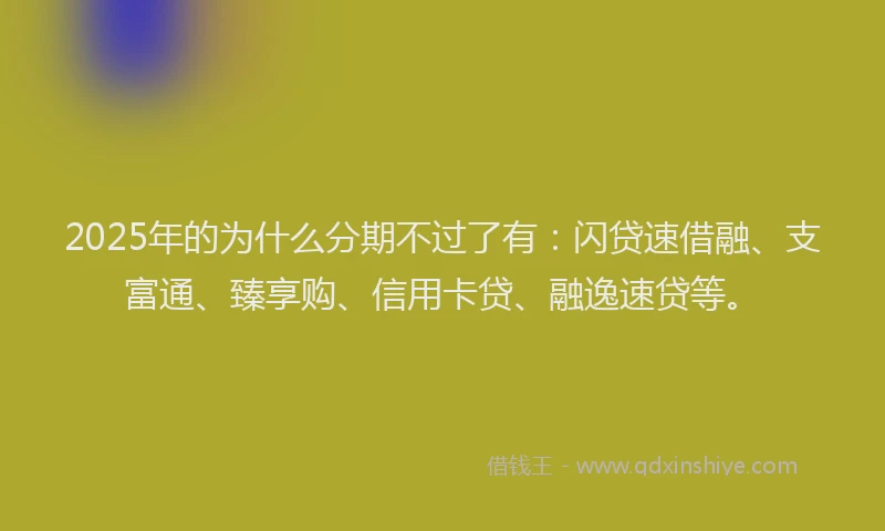 2025年的为什么分期不过了有：闪贷速借融、支富通、臻享购、信用卡贷、融逸速贷等。