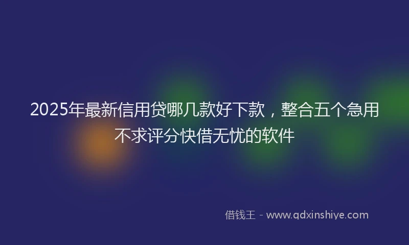 2025年最新信用贷哪几款好下款，整合五个急用不求评分快借无忧的软件