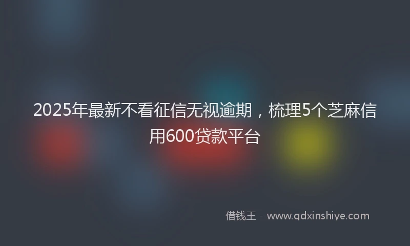 2025年最新不看征信无视逾期，梳理5个芝麻信用600贷款平台