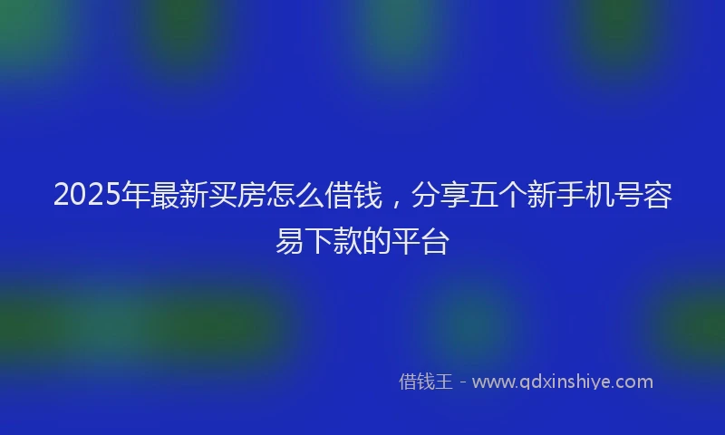 2025年最新买房怎么借钱，分享五个新手机号容易下款的平台
