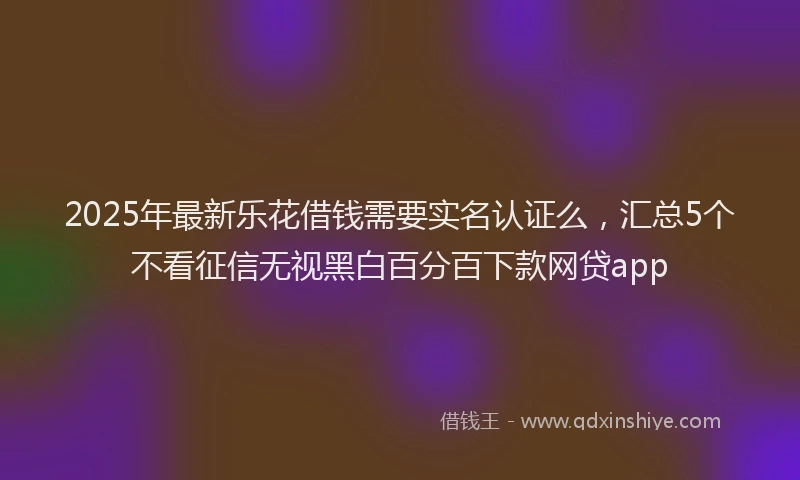 2025年最新乐花借钱需要实名认证么，汇总5个不看征信无视黑白百分百下款网贷app