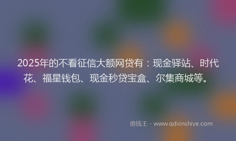 2025年的不看征信大额网贷有：现金驿站、时代花、福星钱包、现金秒贷宝盒、尔集商城等。