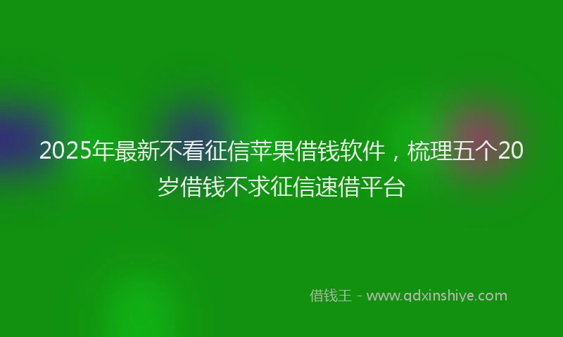 2025年最新不看征信苹果借钱软件，梳理五个20岁借钱不求征信速借平台