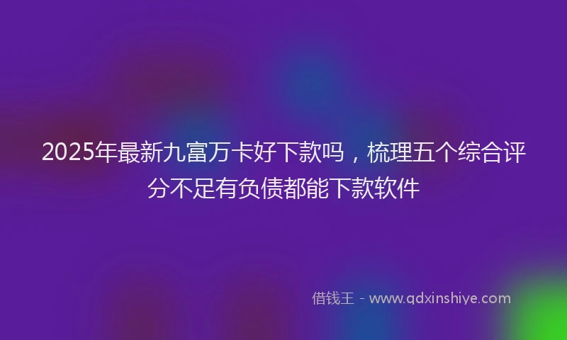 2025年最新九富万卡好下款吗，梳理五个综合评分不足有负债都能下款软件