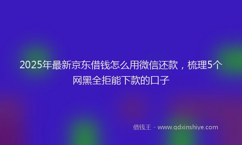 2025年最新京东借钱怎么用微信还款，梳理5个网黑全拒能下款的口子