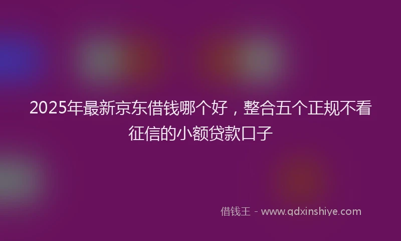 2025年最新京东借钱哪个好，整合五个正规不看征信的小额贷款口子