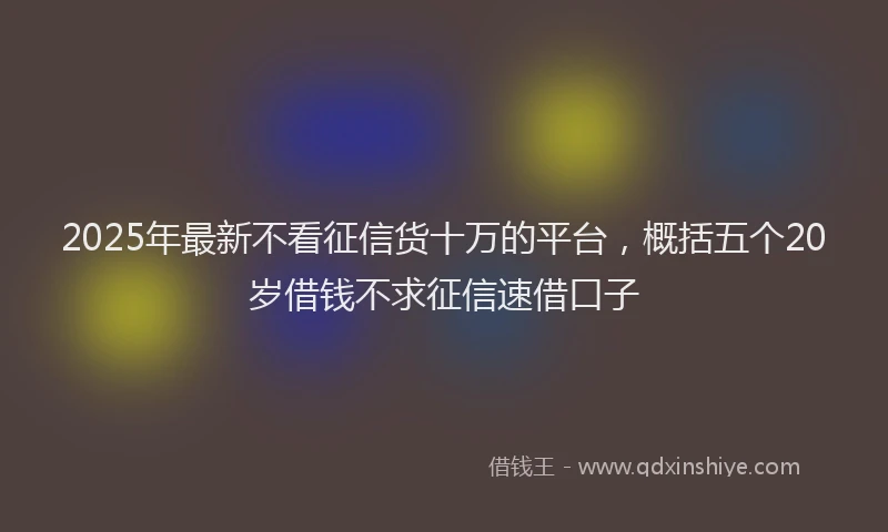 2025年最新不看征信货十万的平台，概括五个20岁借钱不求征信速借口子