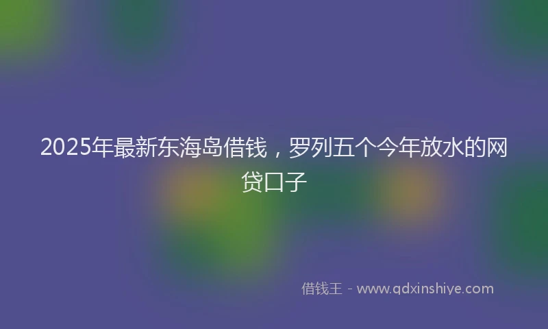 2025年最新东海岛借钱，罗列五个今年放水的网贷口子
