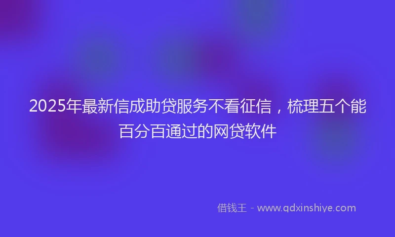 2025年最新信成助贷服务不看征信，梳理五个能百分百通过的网贷软件