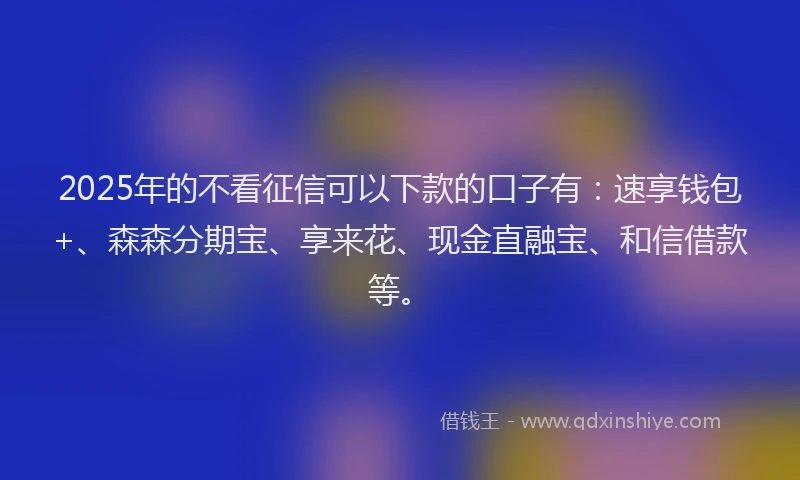 2025年的不看征信可以下款的口子有：速享钱包+、森森分期宝、享来花、现金直融宝、和信借款等。