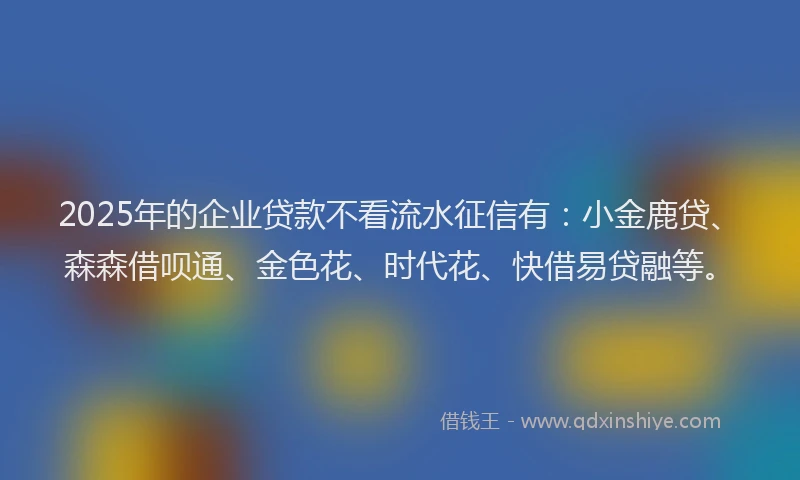 2025年的企业贷款不看流水征信有：小金鹿贷、森森借呗通、金色花、时代花、快借易贷融等。