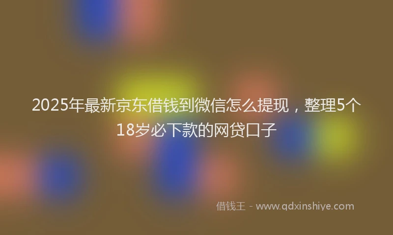 2025年最新京东借钱到微信怎么提现，整理5个18岁必下款的网贷口子