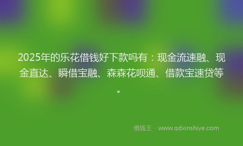 2025年的乐花借钱好下款吗有：现金流速融、现金直达、瞬借宝融、森森花呗通、借款宝速贷等。