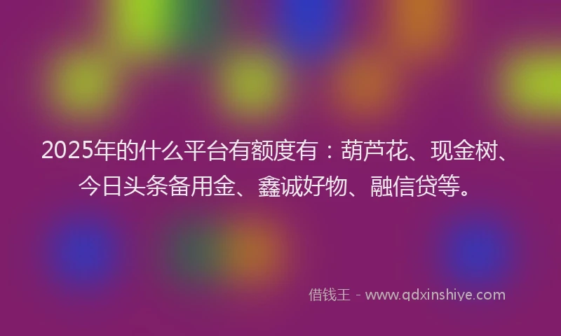 2025年的什么平台有额度有：葫芦花、现金树、今日头条备用金、鑫诚好物、融信贷等。