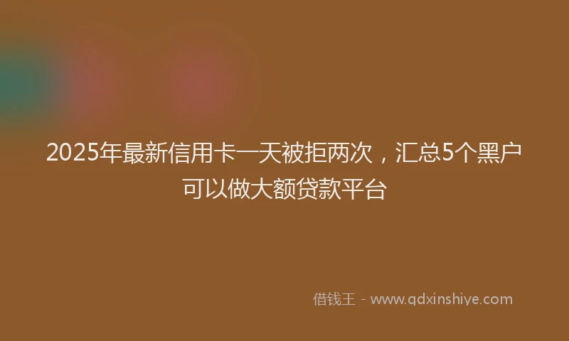 2025年最新信用卡一天被拒两次，汇总5个黑户可以做大额贷款平台