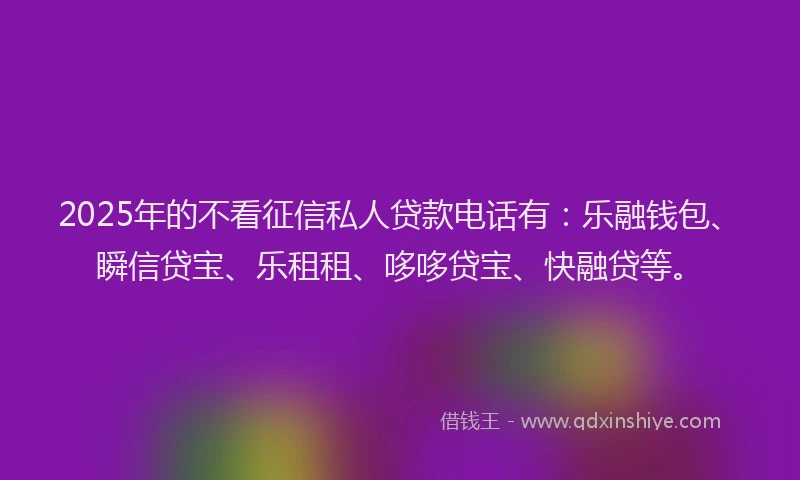 2025年的不看征信私人贷款电话有：乐融钱包、瞬信贷宝、乐租租、哆哆贷宝、快融贷等。