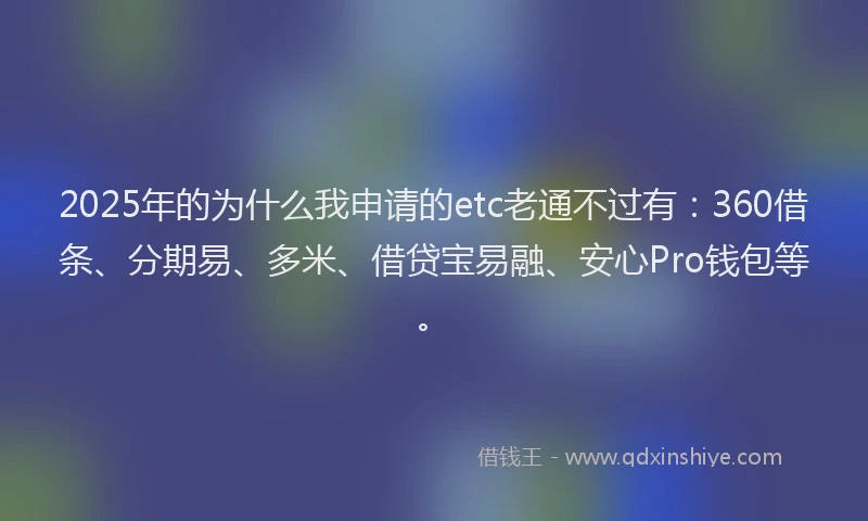 2025年的为什么我申请的etc老通不过有：360借条、分期易、多米、借贷宝易融、安心Pro钱包等。
