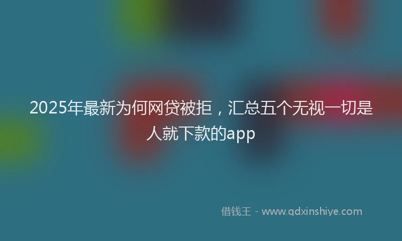 2025年最新为何网贷被拒，汇总五个无视一切是人就下款的app