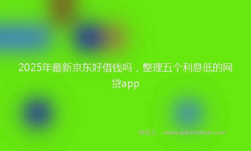 2025年最新京东好借钱吗，整理五个利息低的网贷app