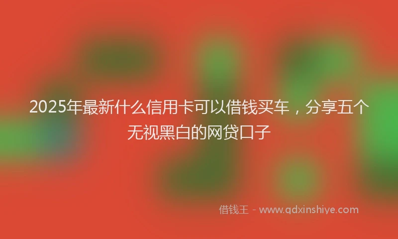 2025年最新什么信用卡可以借钱买车，分享五个无视黑白的网贷口子
