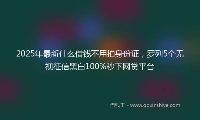 2025年最新什么借钱不用拍身份证，罗列5个无视征信黑白100%秒下网贷平台
