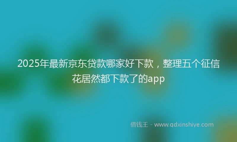 2025年最新京东贷款哪家好下款，整理五个征信花居然都下款了的app