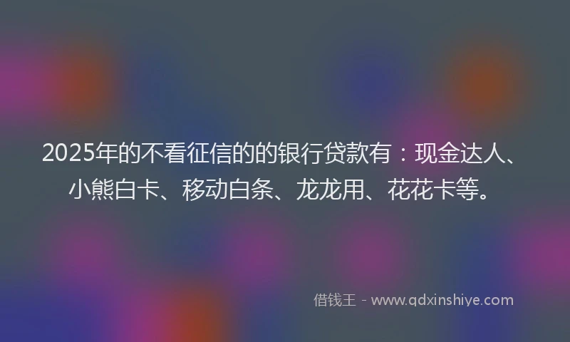 2025年的不看征信的的银行贷款有：现金达人、小熊白卡、移动白条、龙龙用、花花卡等。