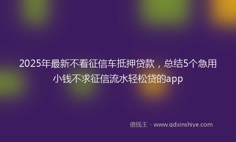 2025年最新不看征信车抵押贷款，总结5个急用小钱不求征信流水轻松贷的app