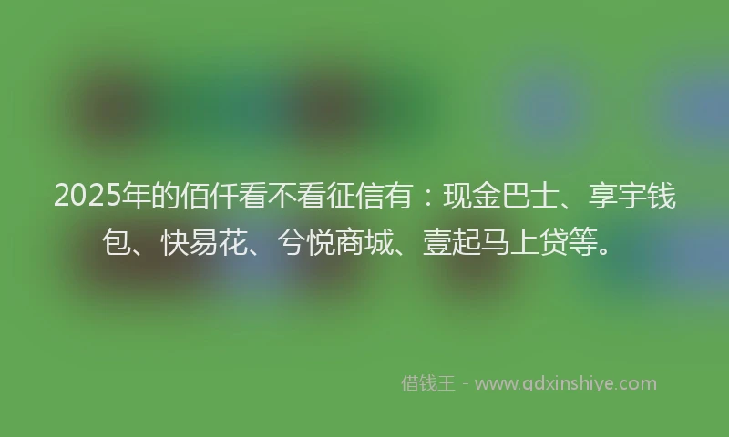2025年的佰仟看不看征信有：现金巴士、享宇钱包、快易花、兮悦商城、壹起马上贷等。