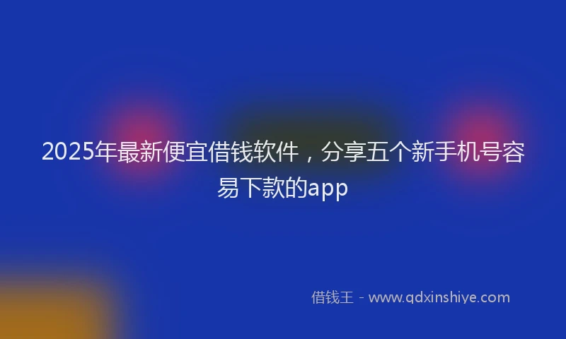 2025年最新便宜借钱软件，分享五个新手机号容易下款的app