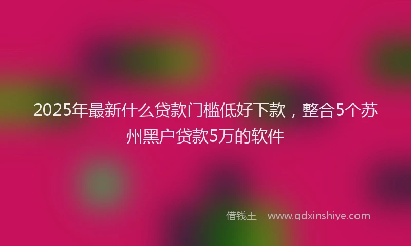 2025年最新什么贷款门槛低好下款，整合5个苏州黑户贷款5万的软件