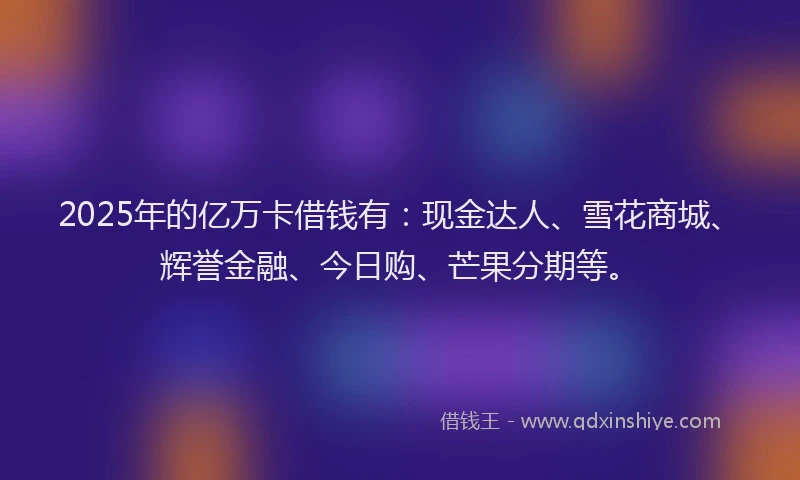 2025年的亿万卡借钱有：现金达人、雪花商城、辉誉金融、今日购、芒果分期等。